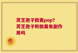 灵芝孢子胶囊pop？灵芝孢子粉胶囊有副作用吗