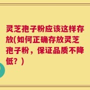 灵芝孢子粉应该这样存放(如何正确存放灵芝孢子粉，保证品质不降低？)