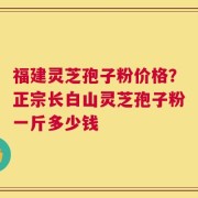 福建灵芝孢子粉价格？正宗长白山灵芝孢子粉一斤多少钱