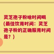 灵芝孢子粉啥时间喝 (最佳饮用时间：灵芝孢子粉的正确服用时间是？)