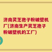 济南灵芝孢子粉破壁机厂(济南生产灵芝孢子粉破壁机的工厂)