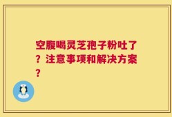 空腹喝灵芝孢子粉吐了？注意事项和解决方案？