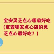 宝安灵芝点心哪家好吃(宝安哪家点心店的灵芝点心最好吃？)