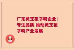 广东灵芝孢子粉企业：专注品质 推动灵芝孢子粉产业发展