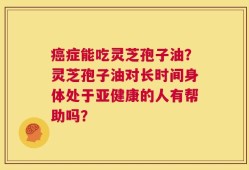 癌症能吃灵芝孢子油？灵芝孢子油对长时间身体处于亚健康的人有帮助吗？