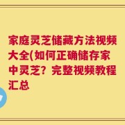 家庭灵芝储藏方法视频大全(如何正确储存家中灵芝？完整视频教程汇总