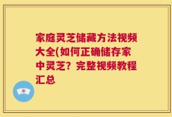 家庭灵芝储藏方法视频大全(如何正确储存家中灵芝？完整视频教程汇总