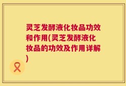 灵芝发酵液化妆品功效和作用(灵芝发酵液化妆品的功效及作用详解)