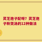 灵芝孢子配呀？灵芝孢子粉煲汤的12种做法