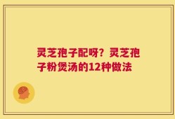 灵芝孢子配呀？灵芝孢子粉煲汤的12种做法