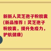 新新人灵芝孢子粉胶囊(新品推荐丨灵芝孢子粉胶囊，提升免疫力，护航健康)