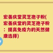 宏善庆堂灵芝孢子粉(宏善庆堂的灵芝孢子粉：提高免疫力的天然健康选择)