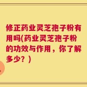 修正药业灵芝孢子粉有用吗(药业灵芝孢子粉的功效与作用，你了解多少？)