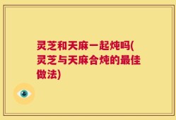 灵芝和天麻一起炖吗(灵芝与天麻合炖的最佳做法)