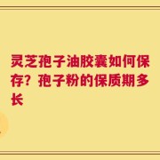 灵芝孢子油胶囊如何保存？孢子粉的保质期多长