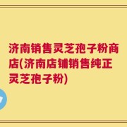 济南销售灵芝孢子粉商店(济南店铺销售纯正灵芝孢子粉)