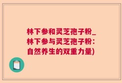 林下参和灵芝孢子粉_林下参与灵芝孢子粉：自然养生的双重力量)
