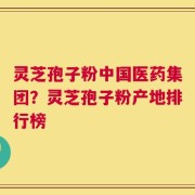 灵芝孢子粉中国医药集团？灵芝孢子粉产地排行榜