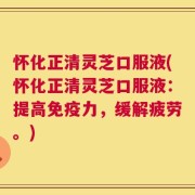 怀化正清灵芝口服液(怀化正清灵芝口服液：提高免疫力，缓解疲劳。)