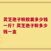灵芝孢子粉胶囊多少钱一斤？灵芝孢子粉多少钱一盒