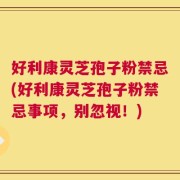 好利康灵芝孢子粉禁忌(好利康灵芝孢子粉禁忌事项，别忽视！)