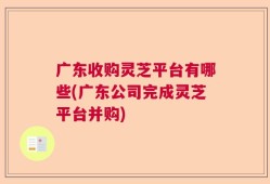 广东收购灵芝平台有哪些(广东公司完成灵芝平台并购)