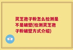 灵芝孢子粉怎么检测是不是破壁(检测灵芝孢子粉破壁方式介绍)