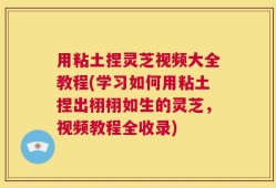 用粘土捏灵芝视频大全教程(学习如何用粘土捏出栩栩如生的灵芝，视频教程全收录)