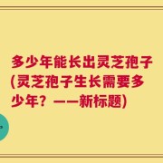 多少年能长出灵芝孢子(灵芝孢子生长需要多少年？——新标题)