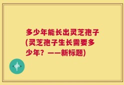 多少年能长出灵芝孢子(灵芝孢子生长需要多少年？——新标题)