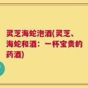 灵芝海蛇泡酒(灵芝、海蛇和酒：一杯宝贵的药酒)