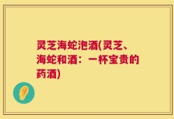 灵芝海蛇泡酒(灵芝、海蛇和酒：一杯宝贵的药酒)
