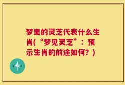 梦里的灵芝代表什么生肖(“梦见灵芝”：预示生肖的前途如何？)