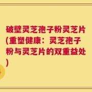 破壁灵芝孢子粉灵芝片(重塑健康：灵芝孢子粉与灵芝片的双重益处)
