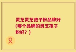 灵芝灵芝孢子粉品牌好(哪个品牌的灵芝孢子粉好？)