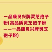 一品康贝兴牌灵芝孢子粉(高品质灵芝孢子粉——一品康贝兴牌灵芝孢子粉)
