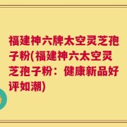 福建神六牌太空灵芝孢子粉(福建神六太空灵芝孢子粉：健康新品好评如潮)