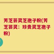 芳芝芸灵芝孢子粉(芳芝芸灵：珍贵灵芝孢子粉)