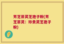 芳芝芸灵芝孢子粉(芳芝芸灵：珍贵灵芝孢子粉)