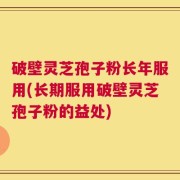 破壁灵芝孢子粉长年服用(长期服用破壁灵芝孢子粉的益处)