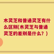 木灵芝和普通灵芝有什么区别(木灵芝与普通灵芝的差别是什么？)