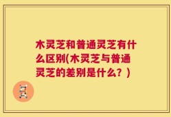 木灵芝和普通灵芝有什么区别(木灵芝与普通灵芝的差别是什么？)