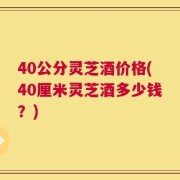40公分灵芝酒价格(40厘米灵芝酒多少钱？)