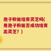 孢子粉能培育灵芝吗(用孢子粉能否成功培育出灵芝？)