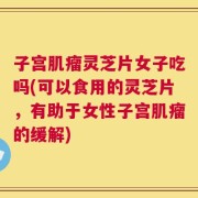 子宫肌瘤灵芝片女子吃吗(可以食用的灵芝片，有助于女性子宫肌瘤的缓解)