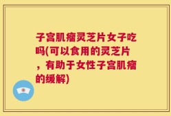 子宫肌瘤灵芝片女子吃吗(可以食用的灵芝片，有助于女性子宫肌瘤的缓解)