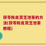 茯苓陈皮灵芝泡茶的方法(茯苓陈皮灵芝泡茶教程)