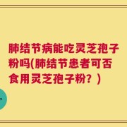 肺结节病能吃灵芝孢子粉吗(肺结节患者可否食用灵芝孢子粉？)