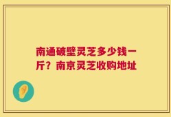 南通破壁灵芝多少钱一斤？南京灵芝收购地址