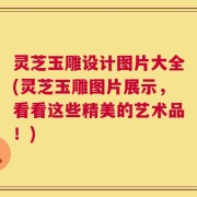 灵芝玉雕设计图片大全(灵芝玉雕图片展示，看看这些精美的艺术品！)